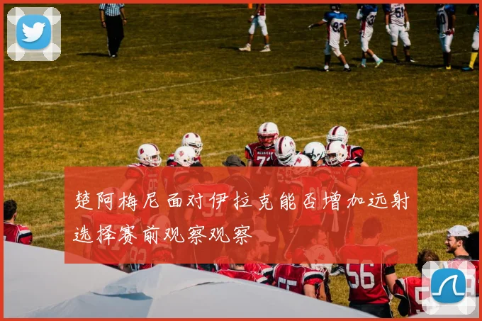 楚阿梅尼面对伊拉克能否增加远射选择赛前观察观察