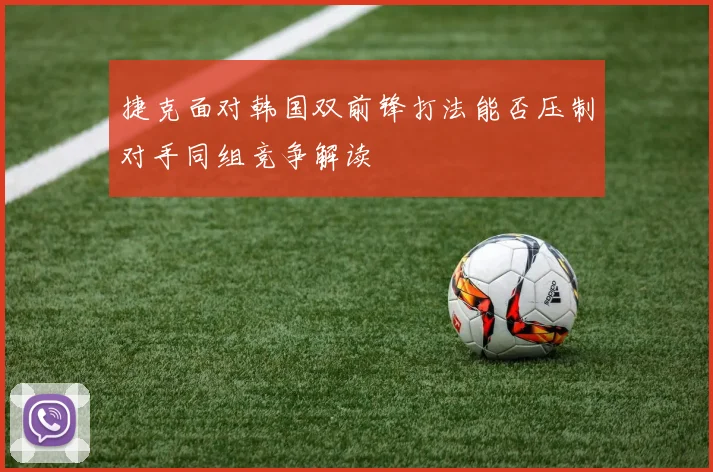 捷克面对韩国双前锋打法能否压制对手同组竞争解读