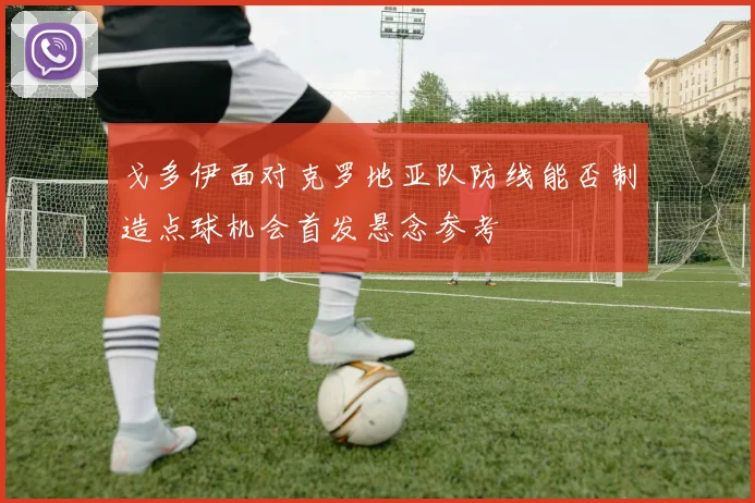 戈多伊面对克罗地亚队防线能否制造点球机会首发悬念参考