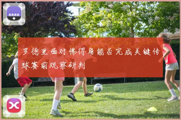 罗德里面对佛得角能否完成关键传球赛前观察研判