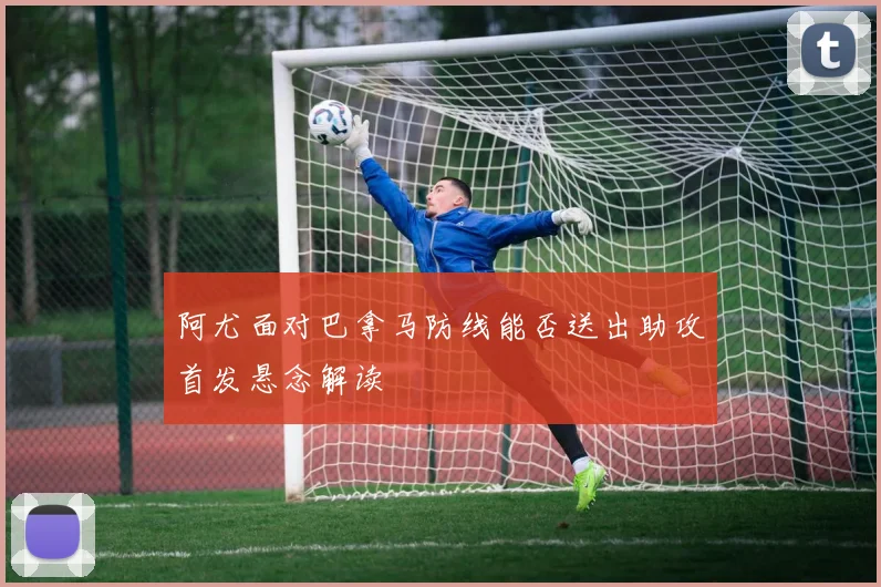 阿尤面对巴拿马防线能否送出助攻首发悬念解读