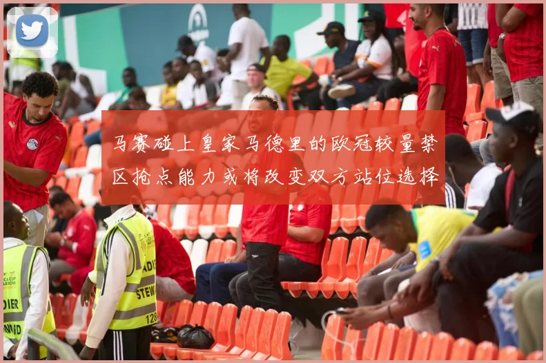 马赛碰上皇家马德里的欧冠较量禁区抢点能力或将改变双方站位选择
