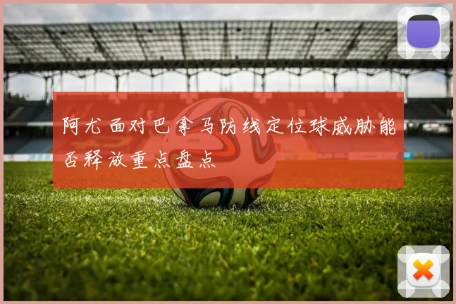 阿尤面对巴拿马防线定位球威胁能否释放重点盘点