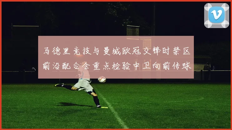 马德里竞技与曼城欧冠交锋时禁区前沿配合会重点检验中卫向前传球