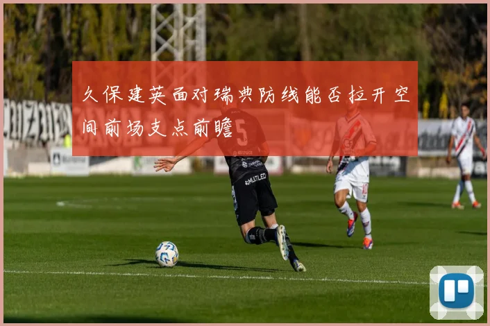久保建英面对瑞典防线能否拉开空间前场支点前瞻