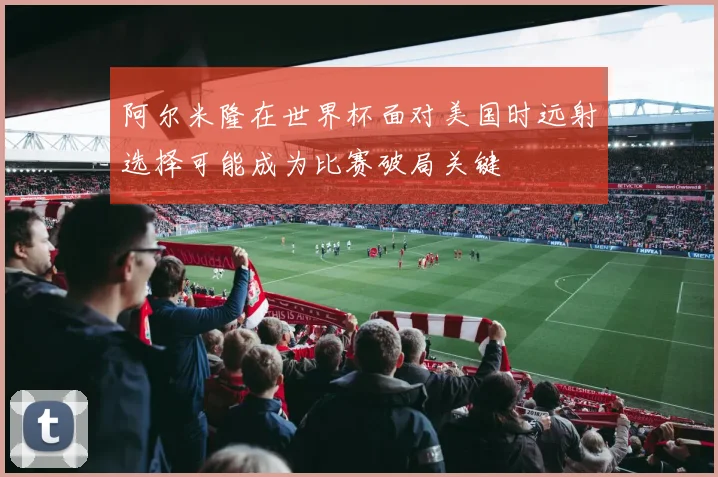 阿尔米隆在世界杯面对美国时远射选择可能成为比赛破局关键