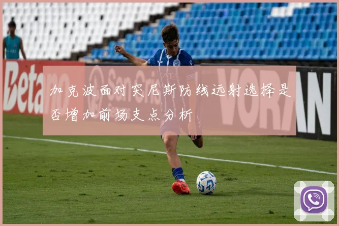 加克波面对突尼斯防线远射选择是否增加前场支点分析
