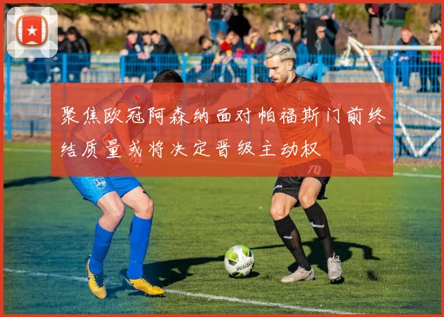 聚焦欧冠阿森纳面对帕福斯门前终结质量或将决定晋级主动权