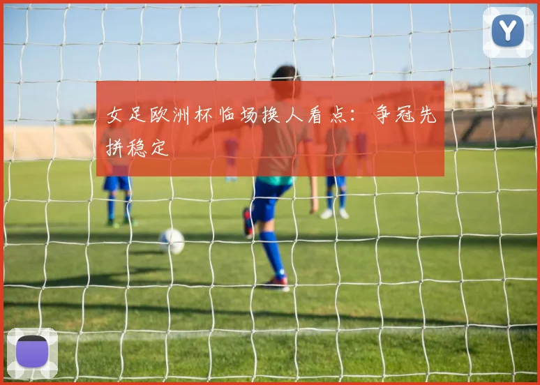 女足欧洲杯临场换人看点:争冠先拼稳定