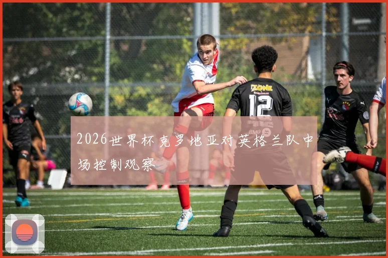 2026世界杯克罗地亚对英格兰队中场控制观察