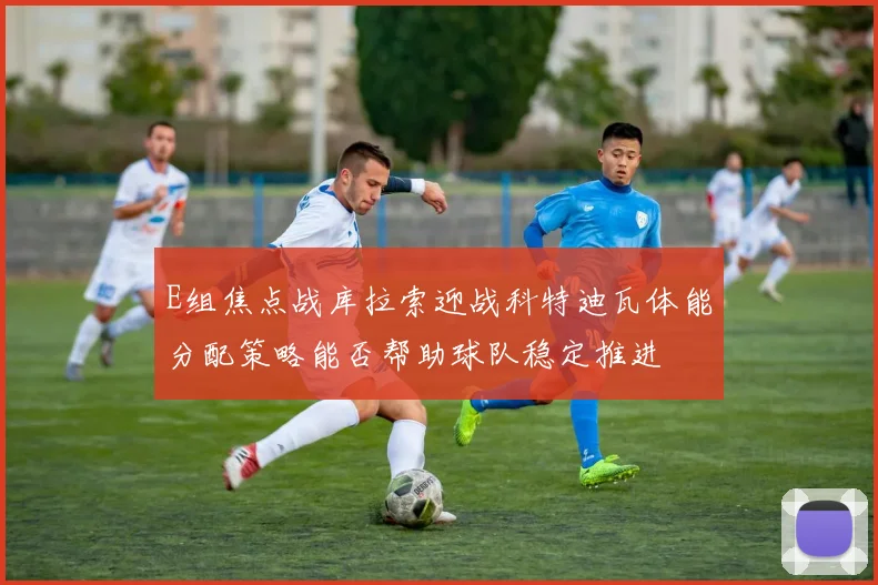 E组焦点战库拉索迎战科特迪瓦体能分配策略能否帮助球队稳定推进