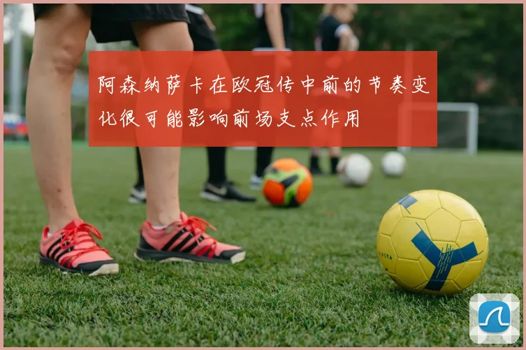 阿森纳萨卡在欧冠传中前的节奏变化很可能影响前场支点作用