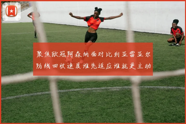 聚焦欧冠阿森纳面对比利亚雷亚尔防线回收速度谁先适应谁就更主动