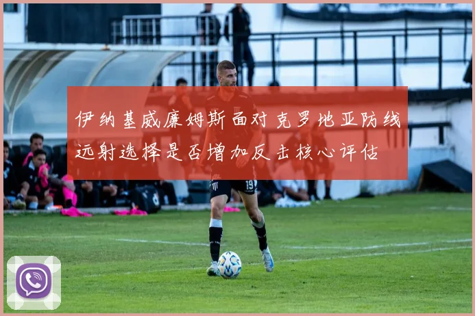 伊纳基威廉姆斯面对克罗地亚防线远射选择是否增加反击核心评估