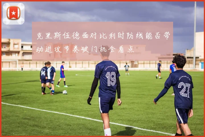 克里斯伍德面对比利时防线能否带动进攻节奏破门机会看点