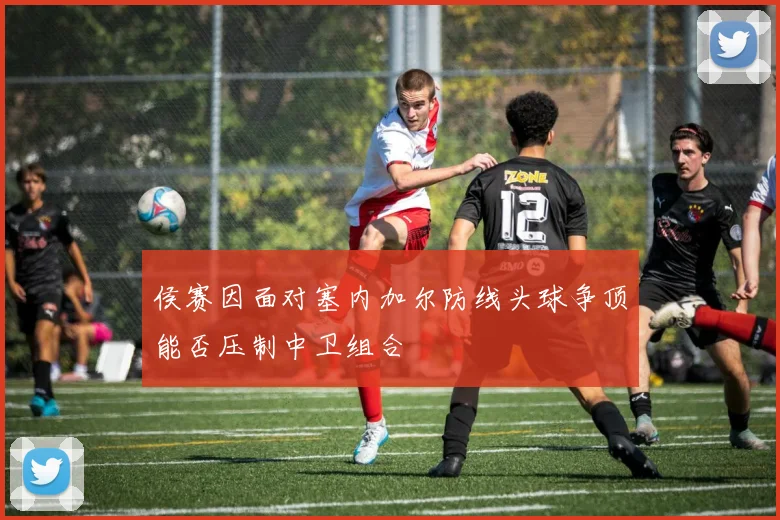 侯赛因面对塞内加尔防线头球争顶能否压制中卫组合