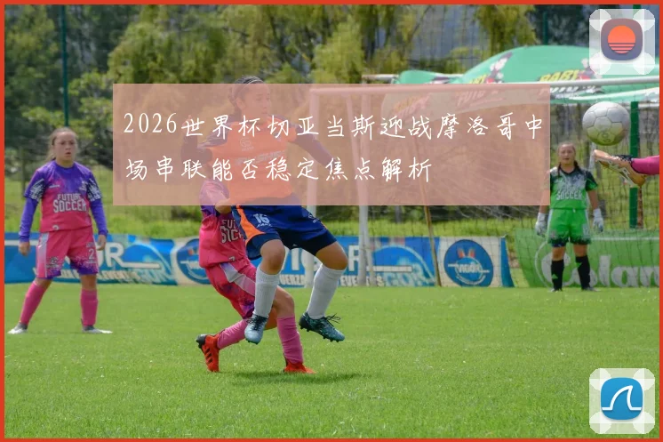 2026世界杯切亚当斯迎战摩洛哥中场串联能否稳定焦点解析