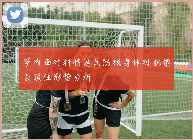 萨内面对科特迪瓦防线身体对抗能否顶住形势分析