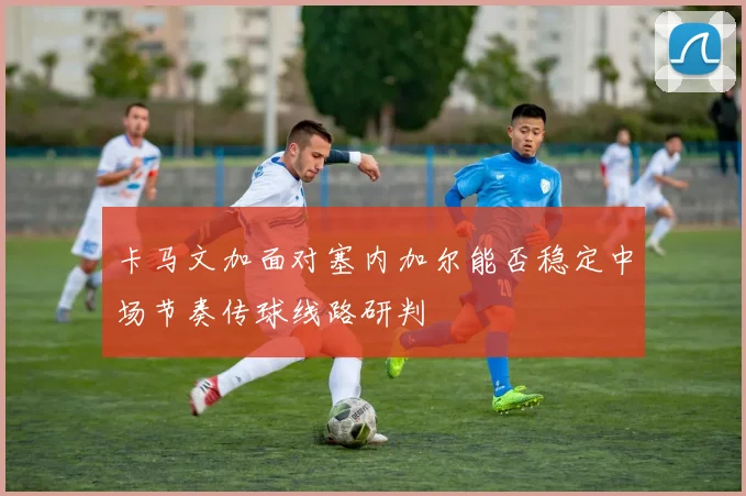 卡马文加面对塞内加尔能否稳定中场节奏传球线路研判