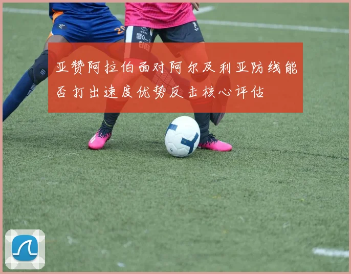 亚赞阿拉伯面对阿尔及利亚防线能否打出速度优势反击核心评估