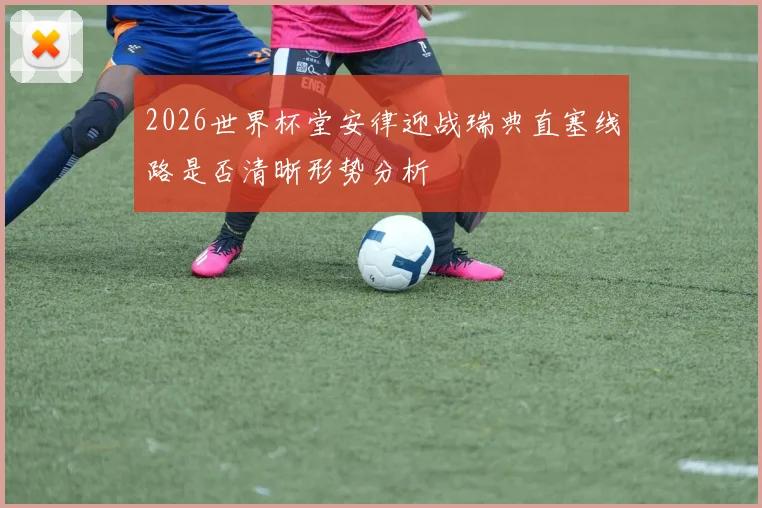 2026世界杯堂安律迎战瑞典直塞线路是否清晰形势分析