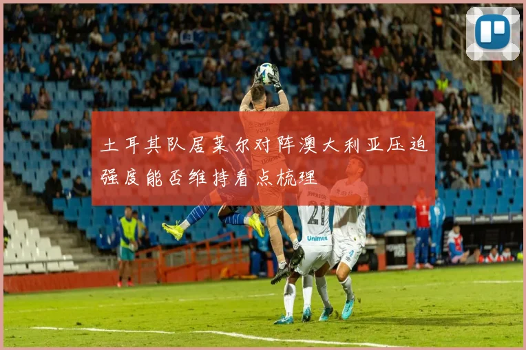 土耳其队居莱尔对阵澳大利亚压迫强度能否维持看点梳理