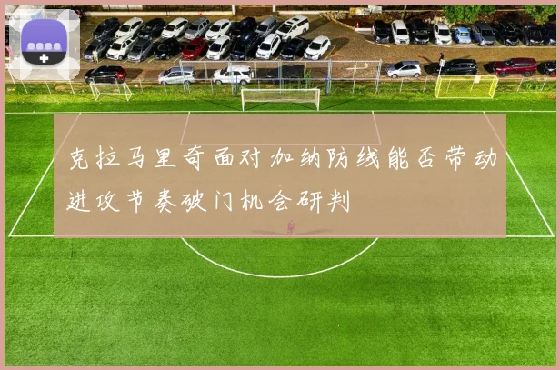 克拉马里奇面对加纳防线能否带动进攻节奏破门机会研判